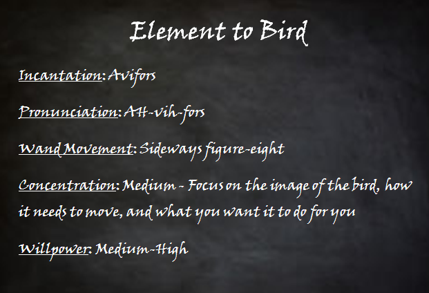 Spellblock. Element to Bird. Incantation - Avifors. Pronunciation - AH-vih-fors. Wand Movement - Sideways figure-eight. Concentration - Medium - Focus on the image of the bird, how it needs to move, and what you want it to do for you. Willpower - Medium-High.